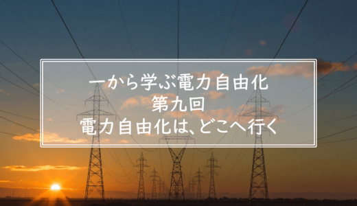 一から学ぶ電力自由化（第九回）電力自由化は、どこへ行く